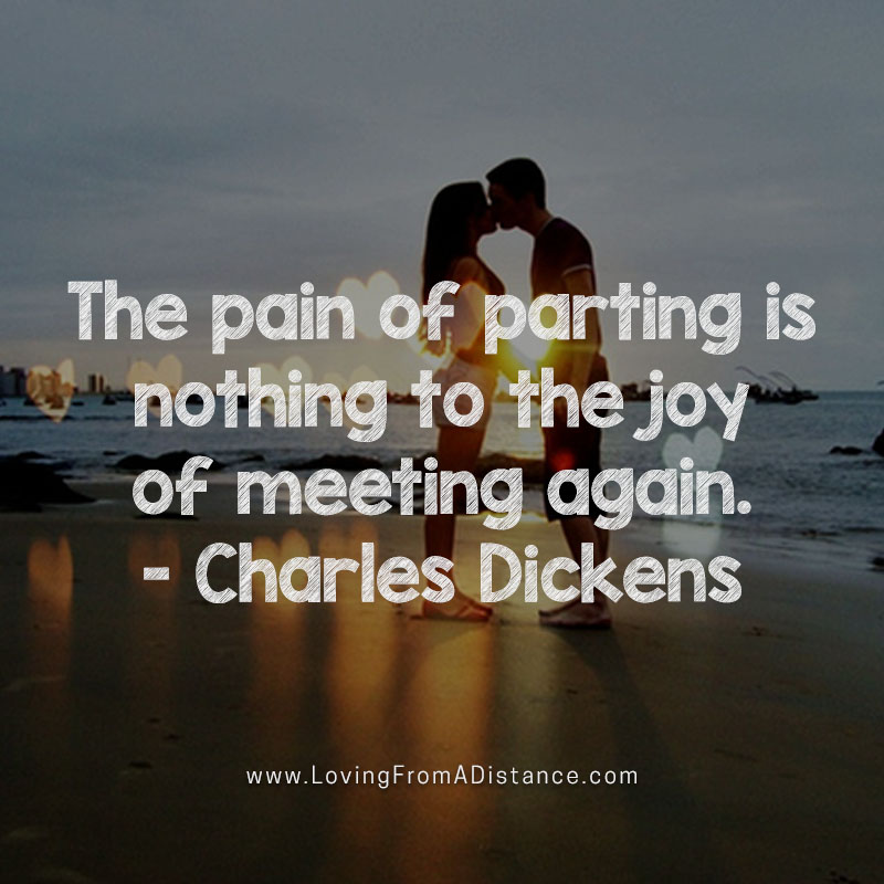 The pain of parting is nothing to the joy of meeting again. Charles Dickens.